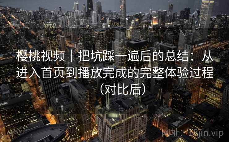 樱桃视频｜把坑踩一遍后的总结：从进入首页到播放完成的完整体验过程（对比后）