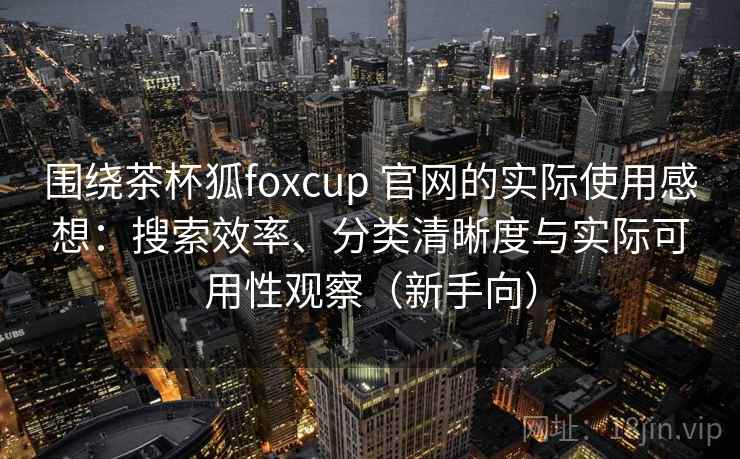 围绕茶杯狐foxcup 官网的实际使用感想：搜索效率、分类清晰度与实际可用性观察（新手向）