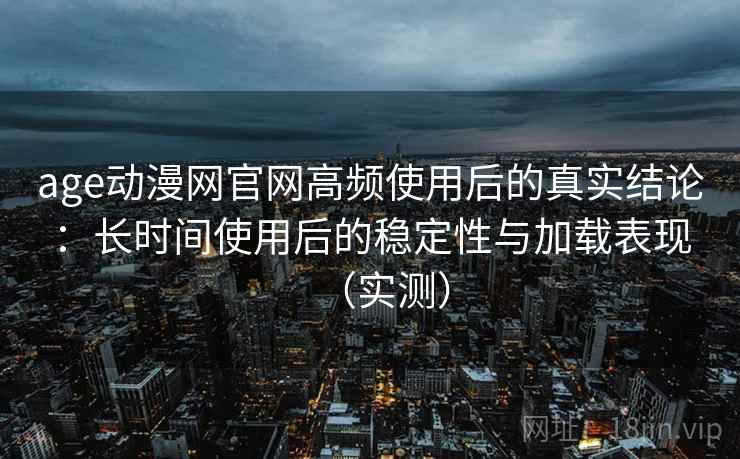 age动漫网官网高频使用后的真实结论：长时间使用后的稳定性与加载表现（实测）