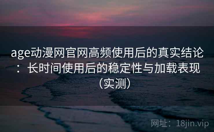 age动漫网官网高频使用后的真实结论：长时间使用后的稳定性与加载表现（实测）