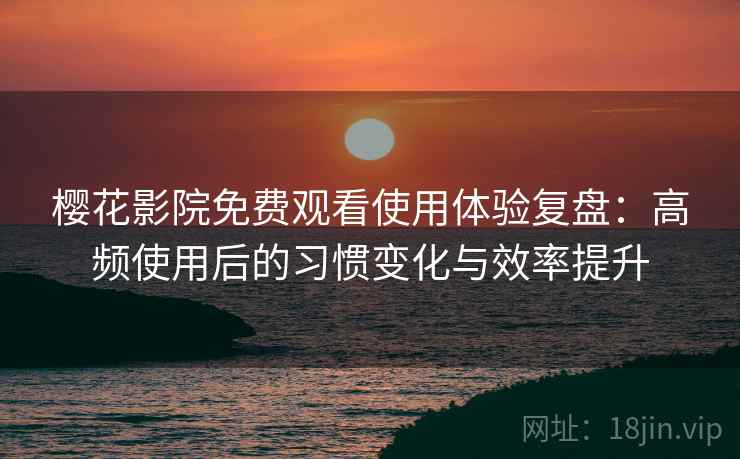 樱花影院免费观看使用体验复盘：高频使用后的习惯变化与效率提升