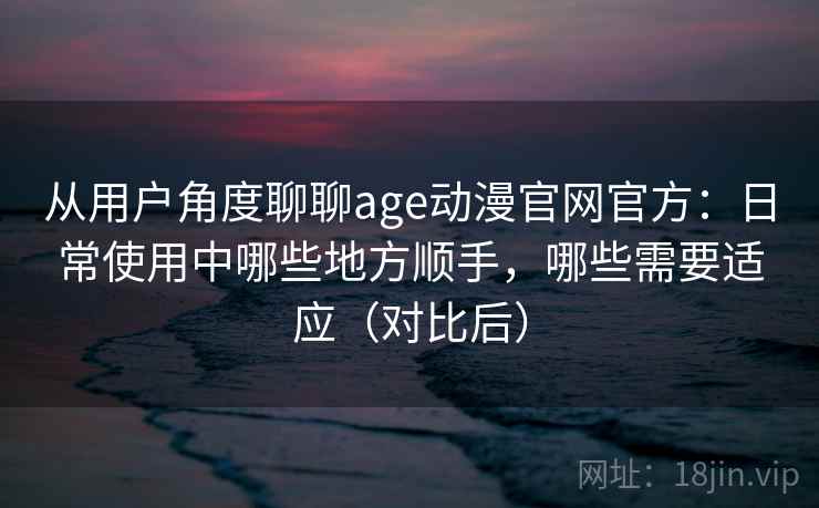 从用户角度聊聊age动漫官网官方：日常使用中哪些地方顺手，哪些需要适应（对比后）