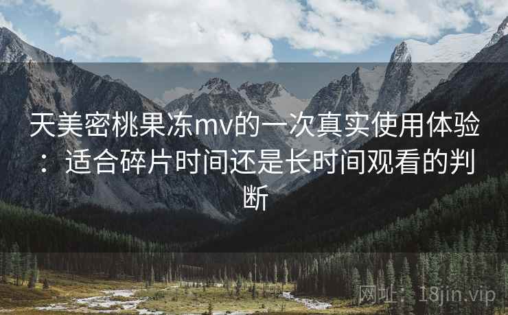 天美密桃果冻mv的一次真实使用体验:适合碎片时间还是长时间观看的判断 天美密桃果冻mv的一次真实使用体验:适合碎片时间还是长时间观看的判断