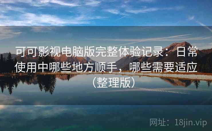 可可影视电脑版完整体验记录：日常使用中哪些地方顺手，哪些需要适应（整理版）
