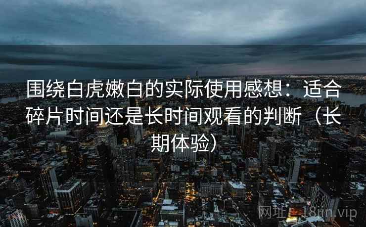 围绕白虎嫩白的实际使用感想:适合碎片时间还是长时间观看的判断(长期体验) 围绕白虎嫩白的实际使用感想:适合碎片时间还是长时间观看的判断(长期体验)