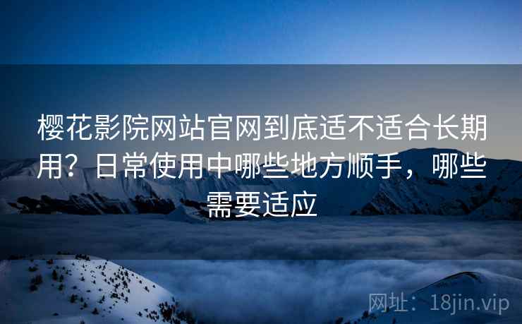 樱花影院网站官网到底适不适合长期用？日常使用中哪些地方顺手，哪些需要适应