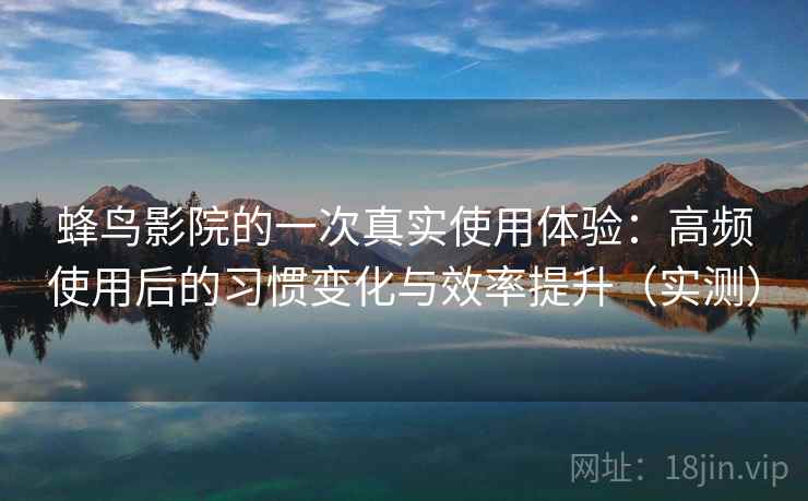 蜂鸟影院的一次真实使用体验：高频使用后的习惯变化与效率提升（实测）