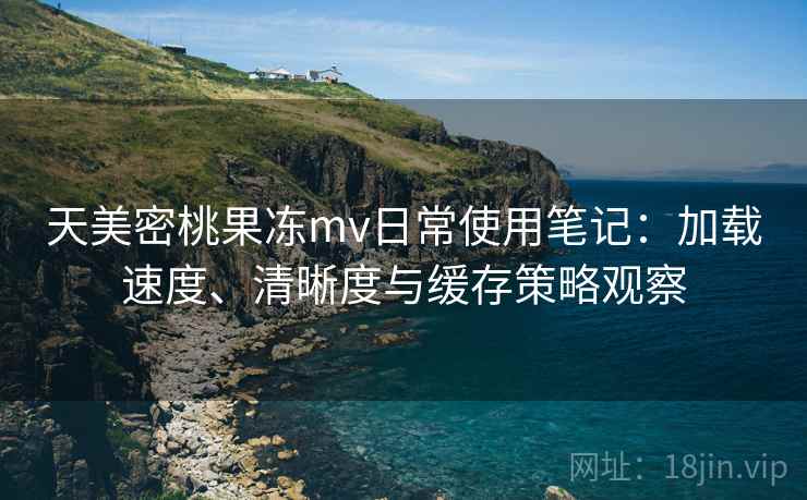 天美密桃果冻mv日常使用笔记：加载速度、清晰度与缓存策略观察