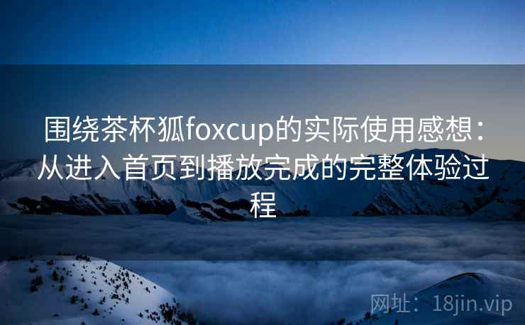 围绕茶杯狐foxcup的实际使用感想：从进入首页到播放完成的完整体验过程