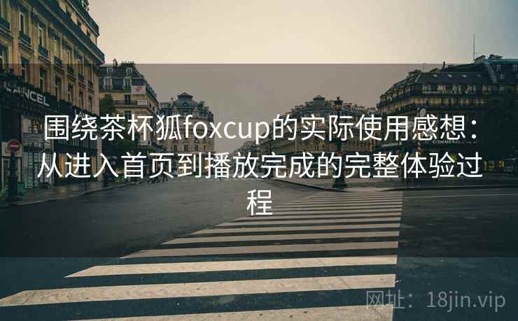 围绕茶杯狐foxcup的实际使用感想:从进入首页到播放完成的完整体验过程 围绕茶杯狐foxcup的实际使用感想:从进入首页到播放完成的完整体验过程