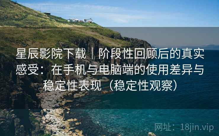 星辰影院下载｜阶段性回顾后的真实感受：在手机与电脑端的使用差异与稳定性表现（稳定性观察）