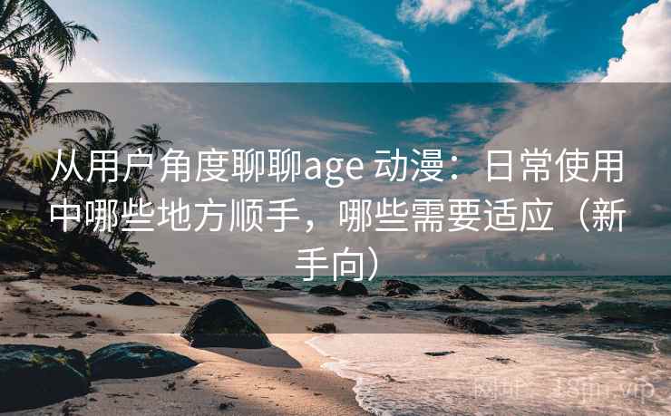从用户角度聊聊age 动漫：日常使用中哪些地方顺手，哪些需要适应（新手向）