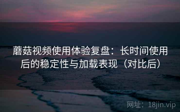蘑菇视频使用体验复盘:长时间使用后的稳定性与加载表现(对比后) 蘑菇视频使用体验复盘:长时间使用后的稳定性与加载表现(对比后)