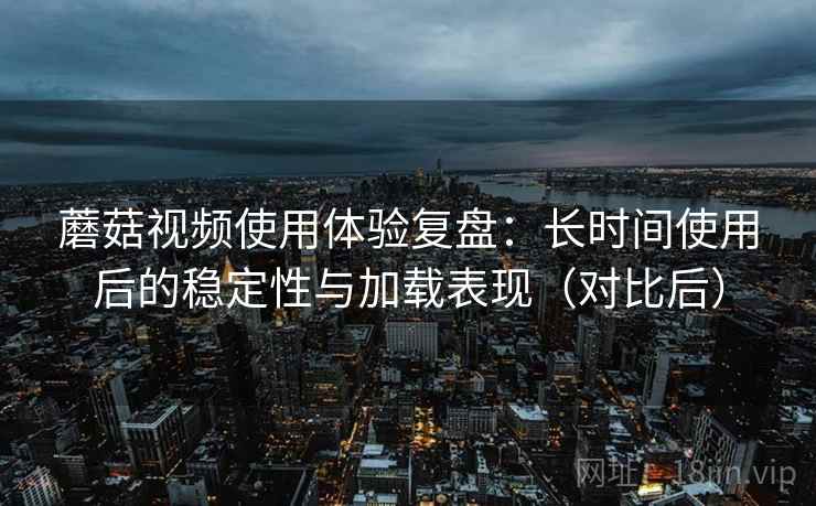 蘑菇视频使用体验复盘：长时间使用后的稳定性与加载表现（对比后）
