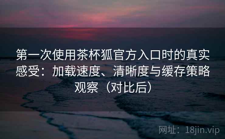 第一次使用茶杯狐官方入口时的真实感受:加载速度、清晰度与缓存策略观察(对比后) 第一次使用茶杯狐官方入口时的真实感受:加载速度、清晰度与缓存策略观察(对比后)
