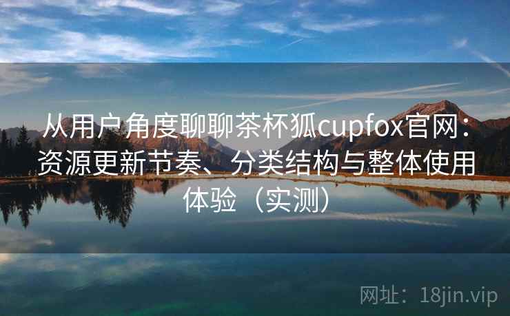 从用户角度聊聊茶杯狐cupfox官网：资源更新节奏、分类结构与整体使用体验（实测）