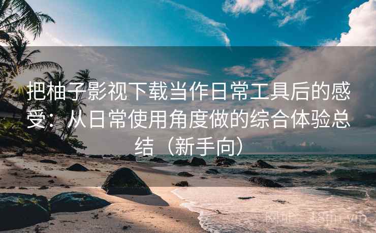 把柚子影视下载当作日常工具后的感受：从日常使用角度做的综合体验总结（新手向）