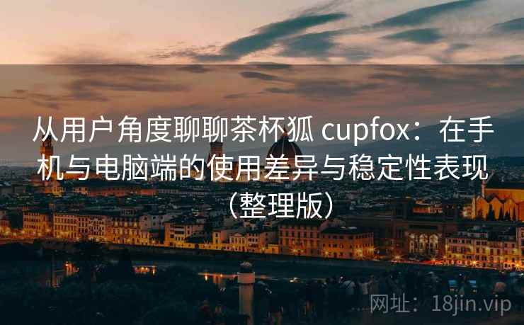 从用户角度聊聊茶杯狐 cupfox：在手机与电脑端的使用差异与稳定性表现（整理版）