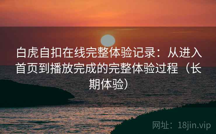 白虎自扣在线完整体验记录：从进入首页到播放完成的完整体验过程（长期体验）