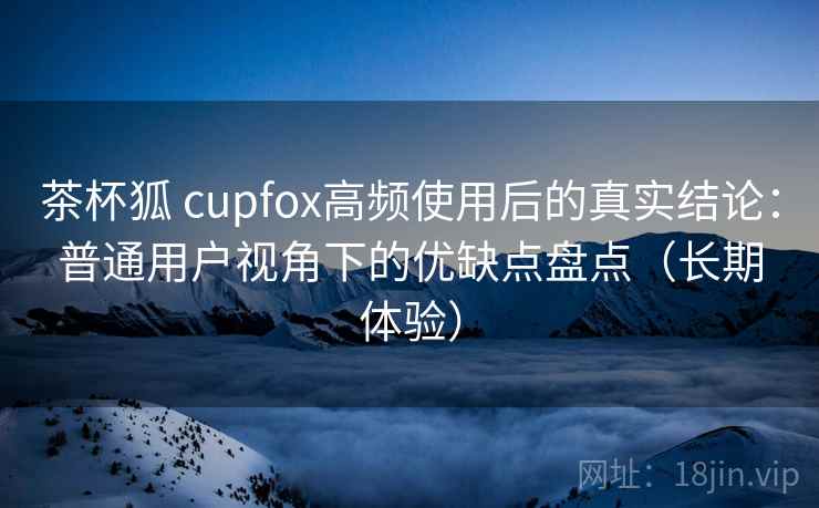 茶杯狐 cupfox高频使用后的真实结论：普通用户视角下的优缺点盘点（长期体验）