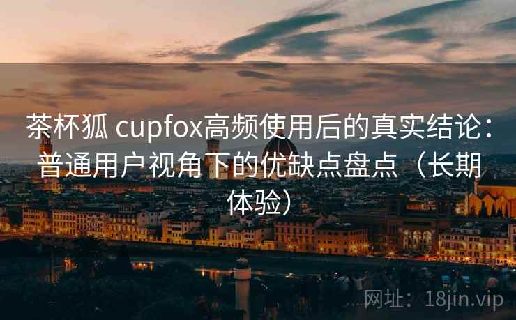 茶杯狐 cupfox高频使用后的真实结论:普通用户视角下的优缺点盘点(长期体验) 茶杯狐 cupfox高频使用后的真实结论:普通用户视角下的优缺点盘点(长期体验)